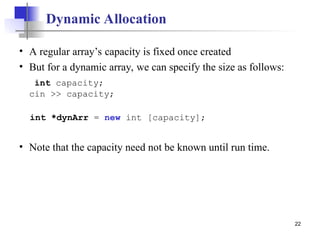 22
Dynamic Allocation
• A regular array’s capacity is fixed once created
• But for a dynamic array, we can specify the size as follows:
int capacity;
cin >> capacity;
int *dynArr = new int [capacity];
• Note that the capacity need not be known until run time.
 