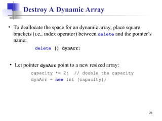 23
Destroy A Dynamic Array
• Let pointer dynArr point to a new resized array:
capacity *= 2; // double the capacity
dynArr = new int [capacity];
• To deallocate the space for an dynamic array, place square
brackets (i.e., index operator) between delete and the pointer’s
name:
delete [] dynArr;
 
