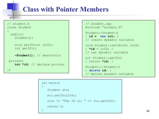 24
Class with Pointer Members
// student.h
class Student
{
public:
Student();
void setID(int inID);
int getID();
~Student(); // destructor
private:
int *id; // declare pointer
};
int main()
{
Student stu;
stu.setID(1234);
cout << “The ID is: “ << stu.getID();
return 0;
}
// student.cpp
#include “student.h”
Student::Student()
{ id = new int; }
// create dynamic variable
void Student::setID(int inID)
{ *id = inID; }
// use dynamic variable
int Student::getID()
{ return *id; }
Student::~Student()
{ delete id; }
// delete dynamic variable
 
