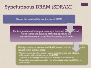 Synchronous DRAM (SDRAM)
One of the most widely used forms of DRAM
Exchanges data with the processor synchronized to an external
clock signal and running at the full speed of the
processor/memory bus without imposing wait states
With synchronous access the DRAM moves data in and out under
control of the system clock
• The processor or other master issues the instruction and address
information which is latched by the DRAM
• The DRAM then responds after a set number of clock cycles
• Meanwhile the master can safely do other tasks while the SDRAM is
processing
 