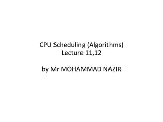 CPU Scheduling (Algorithms)
Lecture 11,12
by Mr MOHAMMAD NAZIR
 