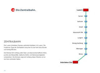 ZENTRALBAHN
Der Luzern-Interlaken Express verbindet Interlaken mit Luzern. Die
modernen Züge der Zentralbahn brauchen für die Fahrt eine Stunde
und fünfzig Minuten.
Die Strecke führt entlang vieler Seen und lässt landschaftliche Höhe-
punkte wie Wasserfälle, idyllische Dörfer und Sehenswürdigkeiten
vorbeiziehen. Die Schweiz zeigt sich entlang dieser Strecke von ei-
ner ihrer schönsten Seiten.
10
 