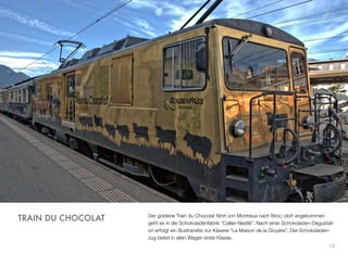 Der goldene Train du Chocolat fährt von Montreux nach Broc; dort angekommen
geht es in die Schokoladenfabrik “Callier-Nestlé”. Nach einer Schokoladen-Degustati-
on erfolgt ein Bustransfer zur Käserei "La Maison de la Gruyère". Der Schokoladen-
zug bietet in allen Wagen erste Klasse.
13
TRAIN DU CHOCOLAT
 