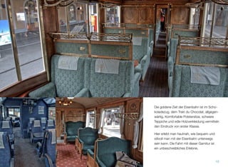 Die goldene Zeit der Eisenbahn ist im Scho-
koladezug, dem Train du Chocolat, allgegen-
wärtig. Komfortable Polstersitze, schwere
Teppiche und edle Holzverkleidung vermitteln
den Eindruck von erster Klasse.
Hier erlebt man hautnah, wie bequem und
stilvoll man mit der Eisenbahn unterwegs
sein kann. Die Fahrt mit dieser Garnitur ist
ein unbeschreibliches Erlebnis.
15
 