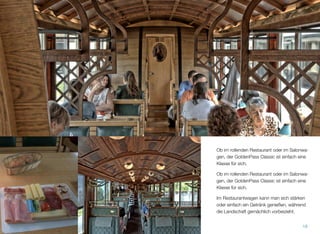 Ob im rollenden Restaurant oder im Salonwa-
gen, der GoldenPass Classic ist einfach eine
Klasse für sich.
Ob im rollenden Restaurant oder im Salonwa-
gen, der GoldenPass Classic ist einfach eine
Klasse für sich.
Im Restaurantwagen kann man sich stärken
oder einfach ein Getränk genießen, während
die Landschaft gemächlich vorbeizieht.
18
 