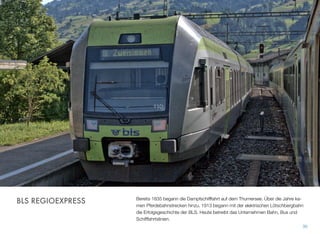 Bereits 1835 begann die Dampfschifffahrt auf dem Thurnersee. Über die Jahre ka-
men Pferdebahnstrecken hinzu. 1913 begann mit der elektrischen Lötschbergbahn
die Erfolgsgeschichte der BLS. Heute betreibt das Unternehmen Bahn, Bus und
Schifffahrtslinien.
30
BLS REGIOEXPRESS
 