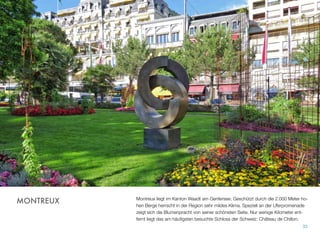 Montreux liegt im Kanton Waadt am Genfersee. Geschützt durch die 2.000 Meter ho-
hen Berge herrscht in der Region sehr mildes Klima. Speziell an der Uferpromenade
zeigt sich die Blumenpracht von seiner schönsten Seite. Nur wenige Kilometer ent-
fernt liegt das am häuﬁgsten besuchte Schloss der Schweiz: Château de Chillon.
33
MONTREUX
 
