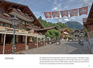 Der weltbekannte Ort Gstaad liegt im Berner Oberland auf etwa 1.000 Metern Seehö-
he. Internationale Tennis, Beachvolleyball und Polo Turniere reihen sich im mondänen
Gstaad aneinander. Der Ort ist seit 1998 autofrei. Viele Prominente aus aller Welt tref-
fen sich hier und verbringen ihre Ferien im Dorf der Chalets.
35
GSTAAD
 