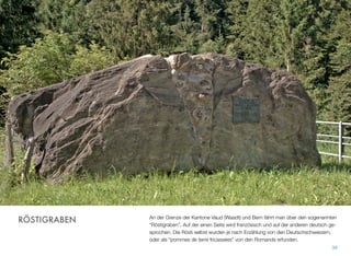 An der Grenze der Kantone Vaud (Waadt) und Bern fährt man über den sogenannten
“Röstigraben”. Auf der einen Seite wird französisch und auf der anderen deutsch ge-
sprochen. Die Rösti selbst wurden je nach Erzählung von den Deutschschweizern,
oder als “pommes de terre fricassées” von den Romands erfunden.
38
RÖSTIGRABEN
 