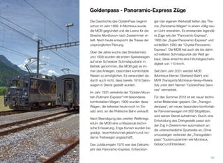 Goldenpass - Panoramic-Express Züge
Die Geschichte des GoldenPass beginnt
schon im Jahr 1899. In Montreux wurde
die MOB gegründet und die Lizenz für die
Strecke Montbovon nach Zweisimmen er-
teilt. Noch heute entspricht die Trasse der
ursprünglichen Planung.
Über die Jahre wuchs das Streckennetz
und 1906 wurden die ersten Speisewagen
auf einer Schweizer Schmalspurbahn in
Betrieb genommen. Bei MOB gab es im-
mer das Anliegen, besonders komfortable
Reisen zu ermöglichen. Es verwundert da-
durch auch nicht, dass bereits 1914 Salon-
wagen in Dienst gestellt wurden.
Im Jahr 1931 verkehrte der "Golden Moun-
tain-Pullmann Express" mit besonderes
komfortablen Wagen. 1939 wurden diese
Wagen, die teilweise heute noch im Ein-
satz sind, an die Rhätische Bahn verkauft.
Nach Beendigung des zweiten Weltkriegs
erfuhr die MOB eine umfassende techni-
sche Erneuerung. Enge Kurven wurden be-
gradigt, neue Kehrtunnel gebohrt und mo-
derne Triebwagen angeschafft.
Das Jubiläumsjahr 1976 war das Geburts-
jahr des Panoramic-Express. Entwicklun-
gen der eigenen Werkstatt ließen das The-
ma „Panorama-Wagen“ in einem völlig neu-
en Licht erstrahlen. Es entstanden legendä-
re Züge wie der "Panoramic-Express",
1985 der „Super-Panoramic-Express“ und
schließlich 1993 der "Crystal-Panoramic-
Express". Die MOB hat auch die bis dahin
schnellsten Schmalspurlok der Welt ge-
baut; diese erreichte eine Höchstgeschwin-
digkeit von 110 km/h.
Seit dem Jahr 2001 werden MOB
(Montreux-Berner Oberland-Bahn) und
MVR (Transports Montreux–Vevey–Riviera
SA) unter dem Namen “GoldenPass Servi-
ces“ vermarktet.
Für den Sommer 2018 ist ein neuer techni-
scher Meilenstein geplant. Der „Transgol-
denpass“, ein neuer, besonders komfortab-
ler Panoramawagen mit 300 Sitzplätzen,
wird seinen Dienst aufnehmen. Durch eine
Entwicklung des Drehgestells passt sich
der Zug in Zweisimmen automatisch an
die unterschiedliche Spurbreite an. Ohne
umzusteigen verbindet der „Transgolden-
pass“ Tourismuszentren wie Montreux,
Gstaad und Interlaken.
40
 