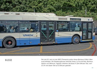 Die Linie 201 wird von der VMCV (Transports publics Vevey–Montreux–Chillon–Villen-
euve) betrieben. Die Oberleitungsbusse verbinden Vevey, La Tour-de-Peilz, Montreux,
Veytaux und Villeneuve. Tagsüber verkehren die Busse im Zehn-Minuten-Takt, nach
20 Uhr wird dieser Takt auf 20 Minuten geändert.
44
BUSSE
 