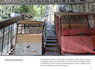 Standseilbahnen bilden eine wichtige Art des Transports im Raum Montreux. Drei sol-
che Anlagen verkehren hier: Territet–Glion, Les Avants–Sonloup und Vevey–Chardon-
ne–Mont-Pèlerin. Die bei Touristen sehr beliebten Bahnen haben im täglichen Leben
auch für die Bevölkerung eine hohe Bedeutung.
45
STANDSEILBAHN
 