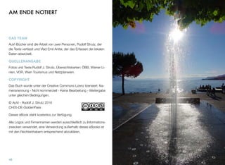 AM ENDE NOTIERT
DAS TEAM
AuVi Bücher sind die Arbeit von zwei Personen, Rudolf Strutz, der
die Texte verfasst und Vlad Emil Anitei, der das Erfassen der lokalen
Daten abwickelt.
QUELLENANGABE
Fotos und Texte Rudolf J. Strutz, Übersichtskarten: ÖBB, Wiener Li-
nien, VOR, Wien Tourismus und Netzplanwien.
COPYRIGHT
Das Buch wurde unter der Creative Commons Lizenz lizensiert: Na-
mensnennung - Nicht kommerziell - Keine Bearbeitung - Weitergabe
unter gleichen Bedingungen.
© AuVi - Rudolf J. Strutz 2016 
CH05-DE-GoldenPass
Dieses eBook steht kostenlos zur Verfügung.
Alle Logos und Firmennamen werden ausschließlich zu Informations-
zwecken verwendet, eine Verwendung außerhalb dieses eBooks ist
mit den Rechteinhabern entsprechend abzuklären.
48
 