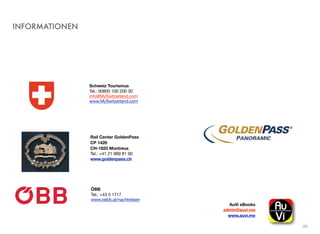 INFORMATIONEN
49
Schweiz Tourismus
Tel.: 00800 100 200 30
info@MySwitzerland.com
www.MySwitzerland.com
Rail Center GoldenPass
CP 1426
CH-1820 Montreux
Tel.: +41 21 989 81 90
www.goldenpass.ch
AuVi eBooks 
admin@auvi.me
www.auvi.me
ÖBB
Tel.: +43 5 1717 
www.oebb.at/nachtreisen
 