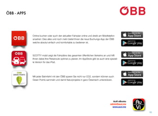 ÖBB - APPS
50
AuVi eBooks 
admin@auvi.me
www.auvi.me
Online buchen oder auch den aktuellen Fahrplan online und direkt am Mobiltelefon
ansehen: Dies alles und noch mehr bietet Ihnen die neue Buchungs-App der ÖBB
welche absolut einfach und komfortable zu bedienen ist.
SCOTTY mobil zeigt die Fahrpläne des gesamten öffentlichen Verkehrs an und hilft
Ihnen dabei Ihre Reiseroute optimal zu planen. Im AppStore gibt es auch eine speziel-
le Version für das iPad.
Mit jeder Bahnfahrt mit den ÖBB sparen Sie nicht nur CO2, sondern können auch
Green Points sammeln und damit Naturprojekte in ganz Österreich unterstützen.
 