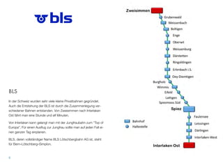 BLS
In der Schweiz wurden sehr viele kleine Privatbahnen gegründet.
Auch die Entstehung der BLS ist durch die Zusammenlegung ver-
schiedener Bahnen entstanden. Von Zweisimmen nach Interlaken
Ost fährt man eine Stunde und elf Minuten.
Von Interlaken kann gelangt man mit der Jungfraubahn zum “Top of
Europa”. Für einen Ausﬂug zur Jungfrau sollte man auf jeden Fall ei-
nen ganzen Tag einplanen.
BLS, deren vollständiger Name BLS Lötschbergbahn AG ist, steht
für Bern–Lötschberg–Simplon.
8
 
