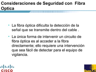 Consideraciones de Seguridad con Fibra
Optica
• La fibra óptica dificulta la detección de la
señal que se transmite dentro del cable .
• La única forma de intervenir un circuito de
fibra óptica es al acceder a la fibra
directamente; ello requiere una intervención
que sea fácil de detectar para el equipo de
vigilancia.
 