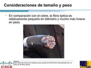 Consideraciones de tamaño y peso
• En comparación con el cobre, la fibra óptica es
relativamente pequeña en diámetro y mucho más liviana
en peso.
 