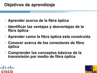 • Aprender acerca de la fibra óptica
• Identificar las ventajas y desventajas de la
fibra óptica
• Aprender como la fibra óptica esta construída
• Conocer acerca de los conectores de fibra
óptica
• Comprender los conceptos básicos de la
transmisión por medio de fibra óptica
Objetivos de aprendizaje
 