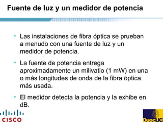 Fuente de luz y un medidor de potencia
• Las instalaciones de fibra óptica se prueban
a menudo con una fuente de luz y un
medidor de potencia.
• La fuente de potencia entrega
aproximadamente un milivatio (1 mW) en una
o más longitudes de onda de la fibra óptica
más usada.
• El medidor detecta la potencia y la exhibe en
dB.
 