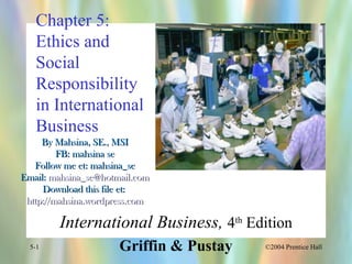 ©2004 Prentice Hall5-1
Chapter 5:
Ethics and
Social
Responsibility
in International
Business
International Business, 4th
Edition
Griffin & Pustay
By Mahsina, SE., MSIBy Mahsina, SE., MSI
FB: mahsina seFB: mahsina se
Follow me et: mahsina_seFollow me et: mahsina_se
Email:Email: mahsina_se@hotmail.commahsina_se@hotmail.com
Download this file et:Download this file et:
http://mahsina.wordpress.comhttp://mahsina.wordpress.com
 