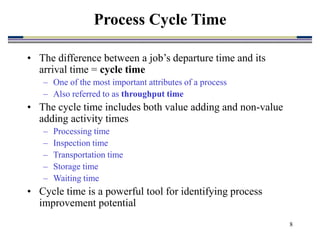 8
• The difference between a job’s departure time and its
arrival time = cycle time
– One of the most important attributes of a process
– Also referred to as throughput time
• The cycle time includes both value adding and non-value
adding activity times
– Processing time
– Inspection time
– Transportation time
– Storage time
– Waiting time
• Cycle time is a powerful tool for identifying process
improvement potential
Process Cycle Time
 
