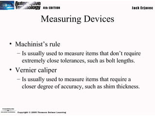 Measuring Devices Machinist’s rule Is usually used to measure items that don’t require extremely close tolerances, such as bolt lengths. Vernier caliper Is usually used to measure items that require a closer degree of accuracy, such as shim thickness. 