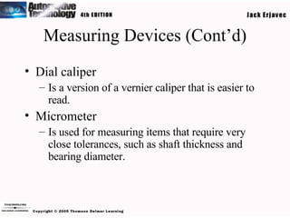Measuring Devices (Cont’d) Dial caliper Is a version of a vernier caliper that is easier to read. Micrometer Is used for measuring items that require very close tolerances, such as shaft thickness and bearing diameter. 