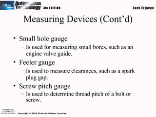 Measuring Devices (Cont’d) Small hole gauge Is used for measuring small bores, such as an engine valve guide. Feeler gauge Is used to measure clearances, such as a spark plug gap. Screw pitch gauge Is used to determine thread pitch of a bolt or screw. 