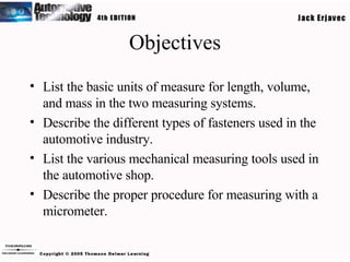 Objectives List the basic units of measure for length, volume, and mass in the two measuring systems. Describe the different types of fasteners used in the automotive industry. List the various mechanical measuring tools used in the automotive shop. Describe the proper procedure for measuring with a micrometer. 