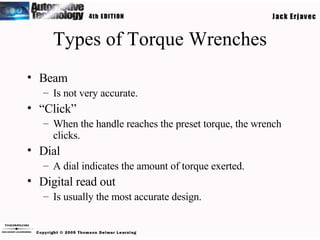 Types of Torque Wrenches Beam Is not very accurate. “ Click” When the handle reaches the preset torque, the wrench clicks. Dial A dial indicates the amount of torque exerted. Digital read out Is usually the most accurate design. 
