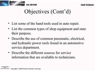 Objectives (Cont’d) List some of the hand tools used in auto repair. List the common types of shop equipment and state their purpose. Describe the use of common pneumatic, electrical, and hydraulic power tools found in an automotive service department. Describe the different sources for service information that are available to technicians. 