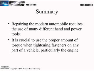 Summary Repairing the modern automobile requires the use of many different hand and power tools. It is crucial to use the proper amount of torque when tightening fasteners on any part of a vehicle, particularly the engine. 