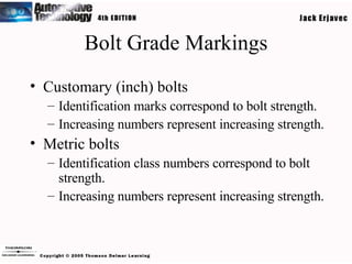 Bolt Grade Markings Customary (inch) bolts Identification marks correspond to bolt strength. Increasing numbers represent increasing strength. Metric bolts Identification class numbers correspond to bolt strength. Increasing numbers represent increasing strength. 