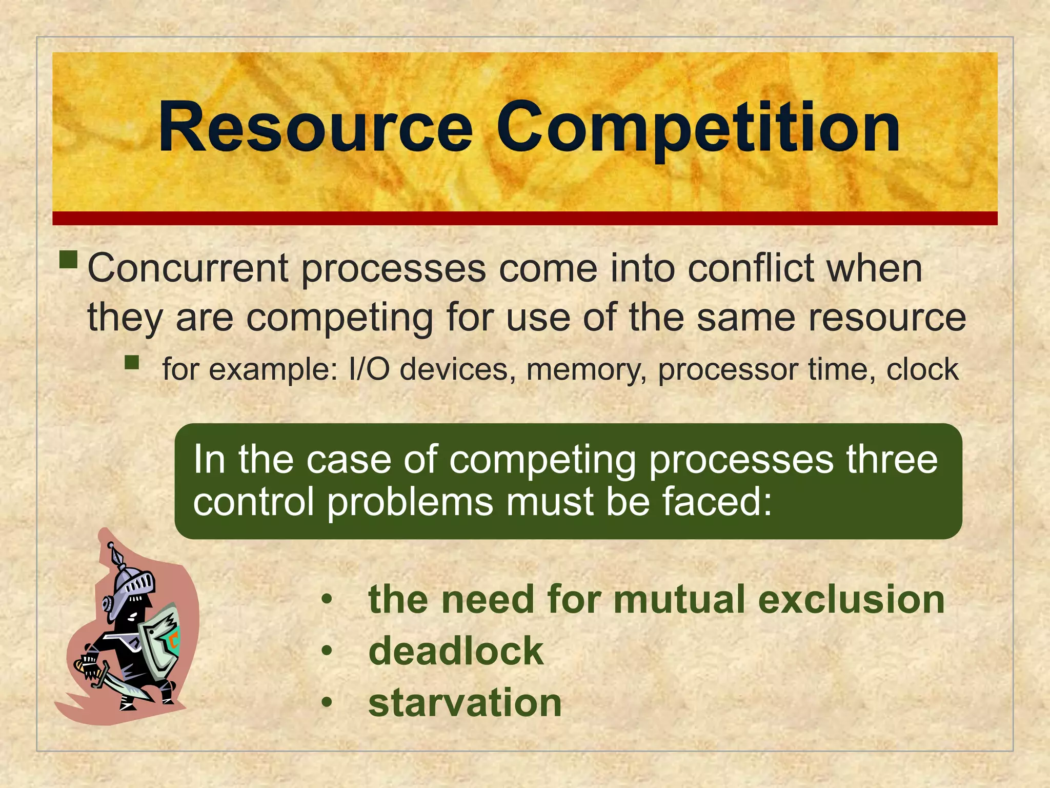 Resource Competition 
 
Concurrent processes come into conflict when 
they are competing for use of the same resource 
 
for example: I/O devices, memory, processor time, clock 
In the case of competing processes three 
control problems must be faced: 
• the need for mutual exclusion 
• deadlock 
• starvation 
 