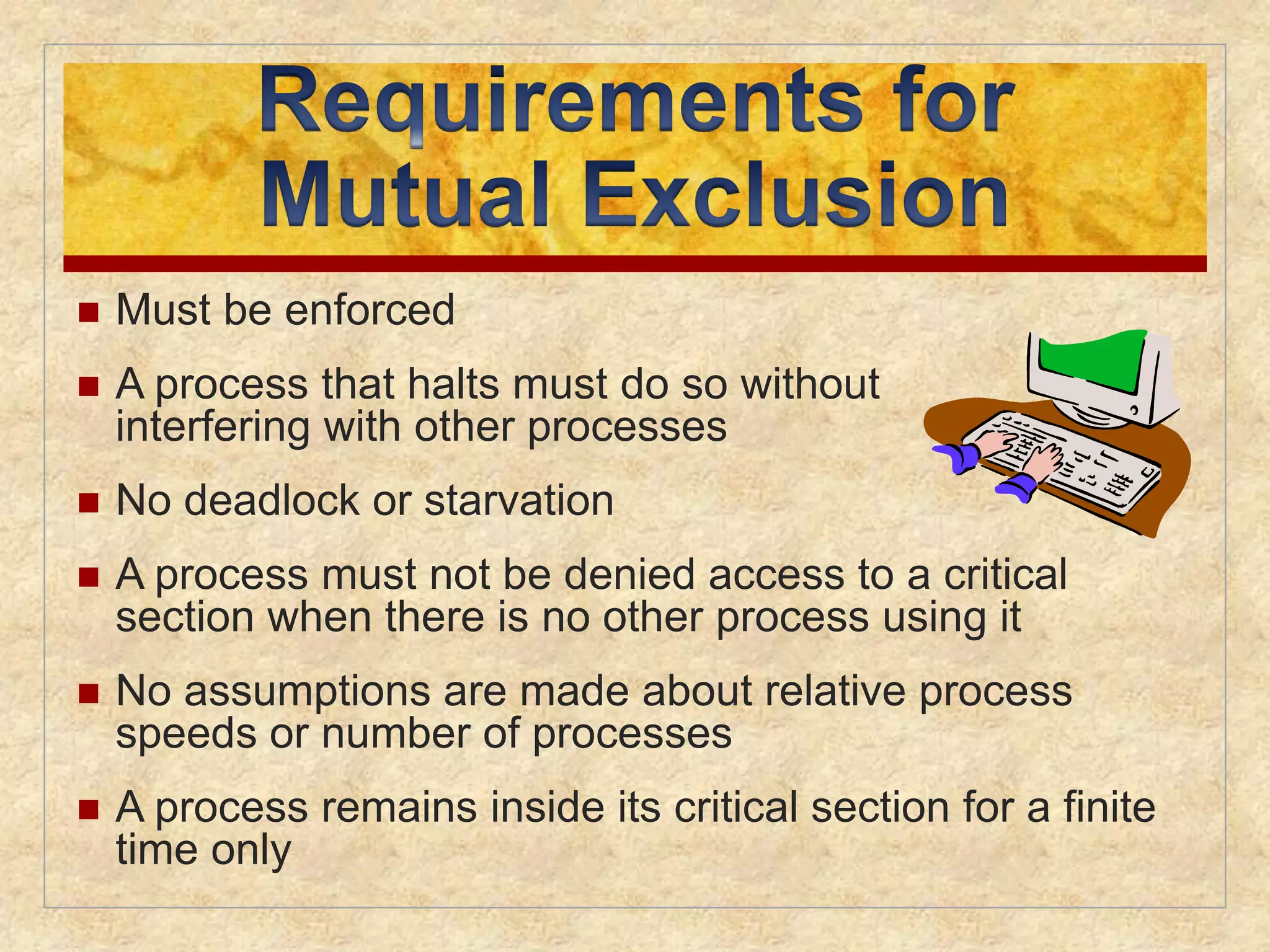 Must be enforced 
 A process that halts must do so without 
interfering with other processes 
 No deadlock or starvation 
 A process must not be denied access to a critical 
section when there is no other process using it 
 No assumptions are made about relative process 
speeds or number of processes 
 A process remains inside its critical section for a finite 
time only 
 