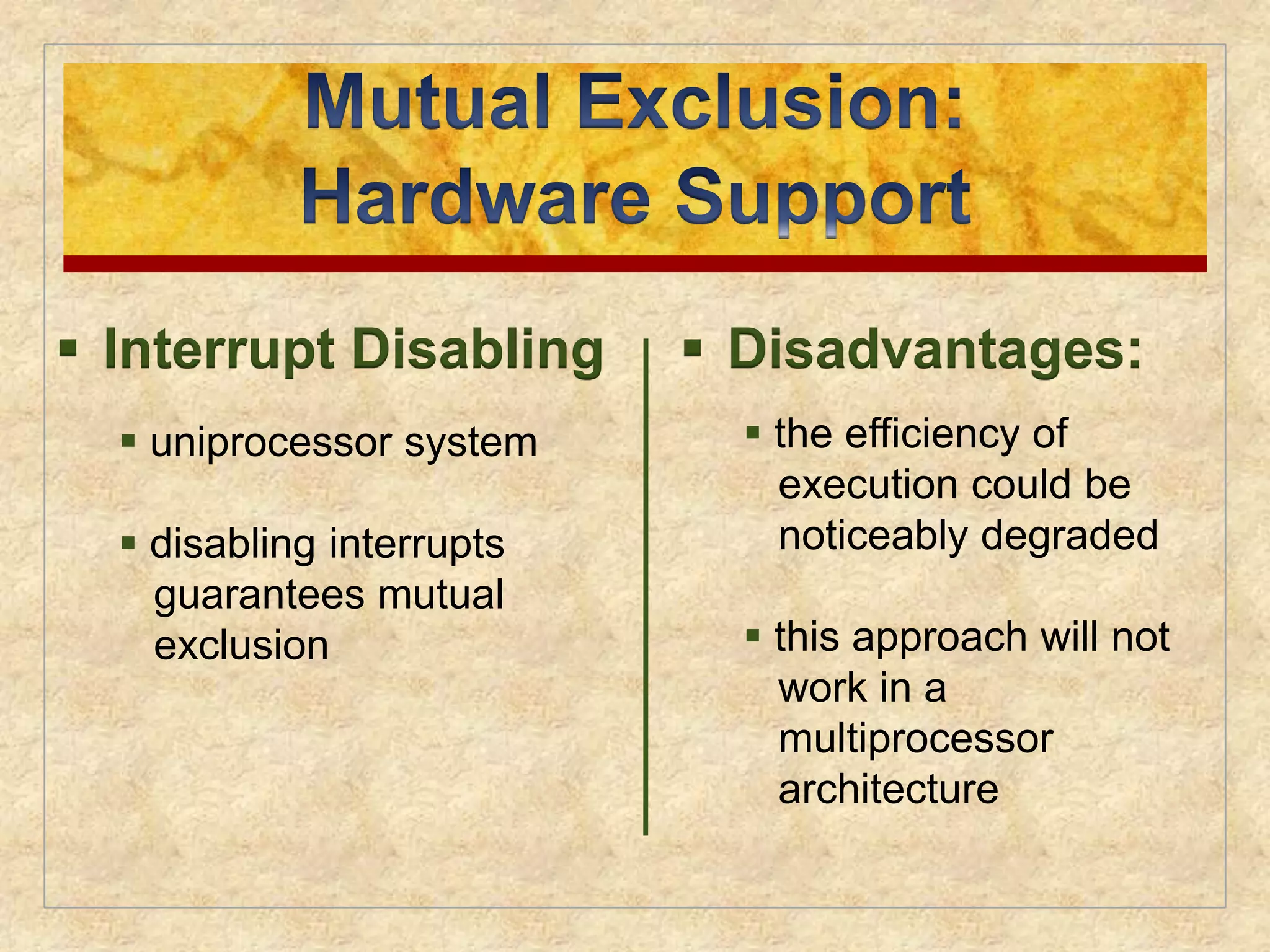  Interrupt Disabling 
 uniprocessor system 
 disabling interrupts 
guarantees mutual 
exclusion 
 Disadvantages: 
 the efficiency of 
execution could be 
noticeably degraded 
 this approach will not 
work in a 
multiprocessor 
architecture 
 