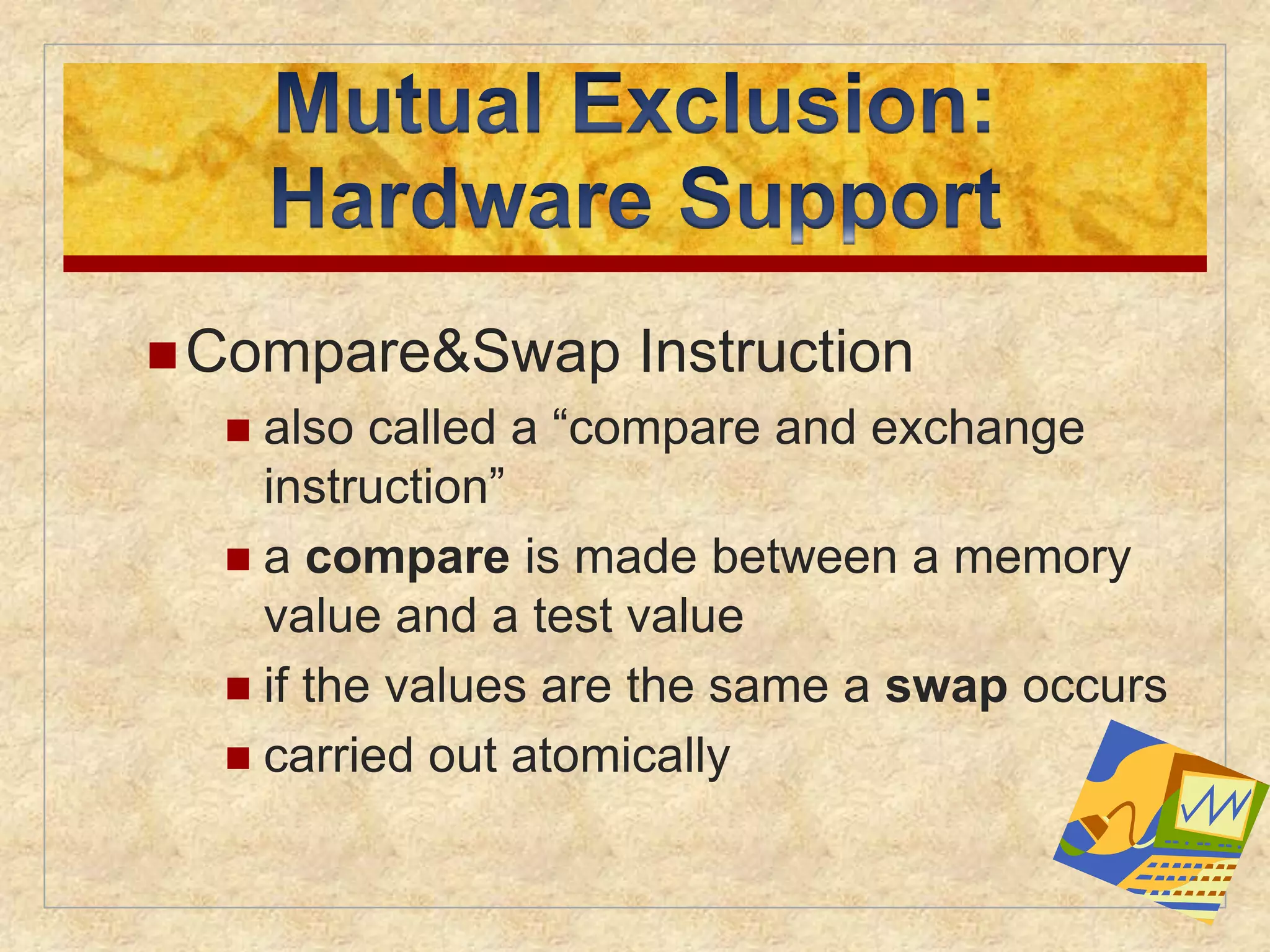 Compare&Swap Instruction 
 also called a “compare and exchange 
instruction” 
 a compare is made between a memory 
value and a test value 
 if the values are the same a swap occurs 
 carried out atomically 
 