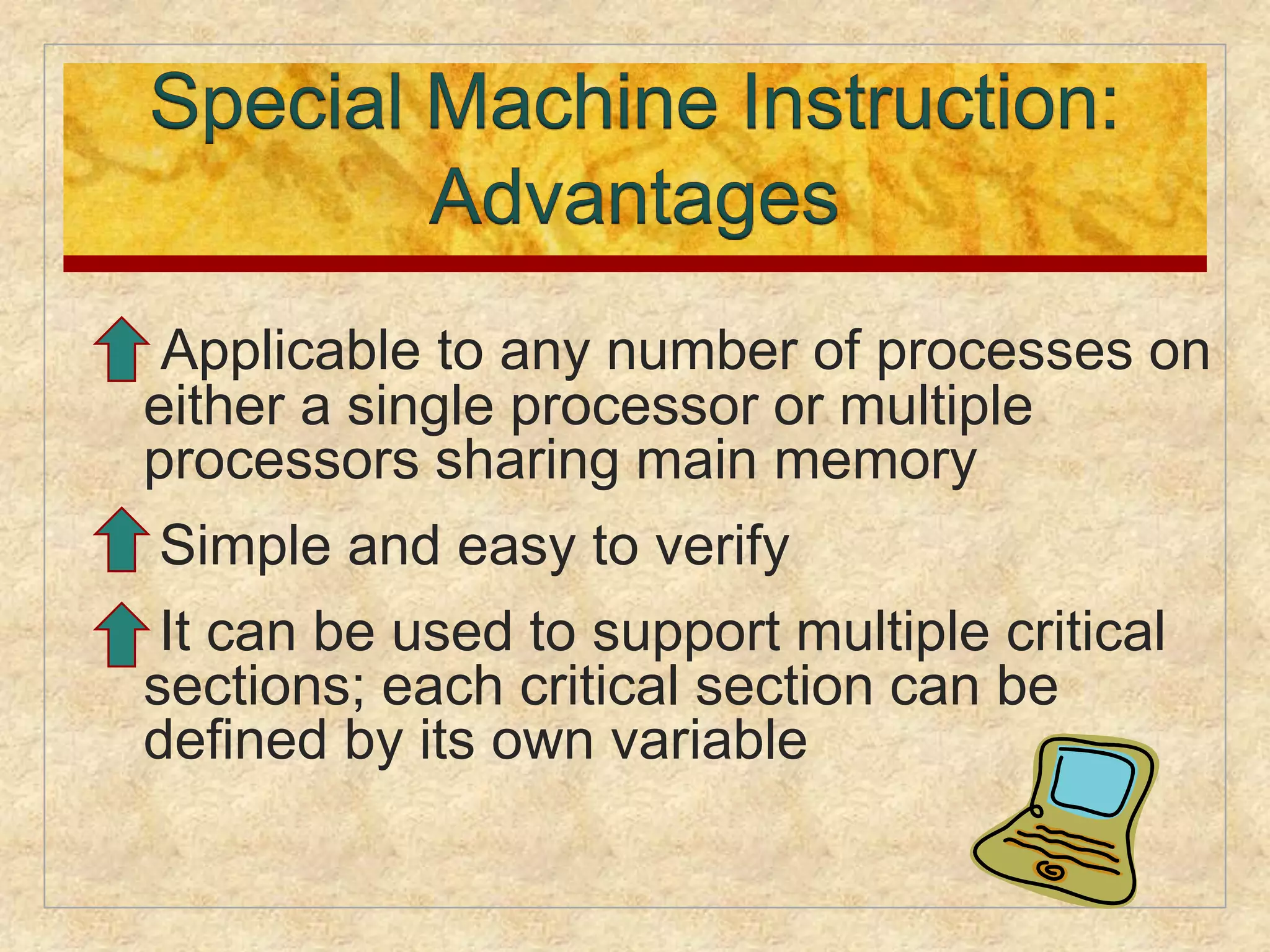  Applicable to any number of processes on 
either a single processor or multiple 
processors sharing main memory 
 Simple and easy to verify 
 It can be used to support multiple critical 
sections; each critical section can be 
defined by its own variable 
 