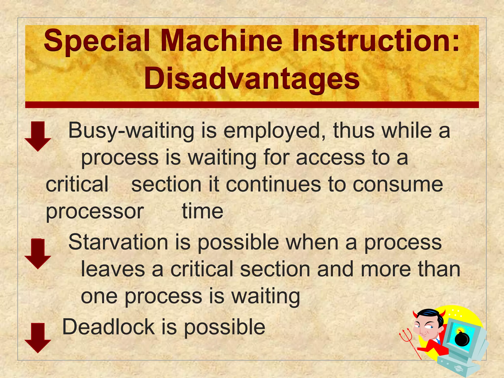 Special Machine Instruction: 
Disadvantages 
 Busy-waiting is employed, thus while a 
process is waiting for access to a 
critical section it continues to consume 
processor time 
 Starvation is possible when a process 
leaves a critical section and more than 
one process is waiting 
 Deadlock is possible 
 
