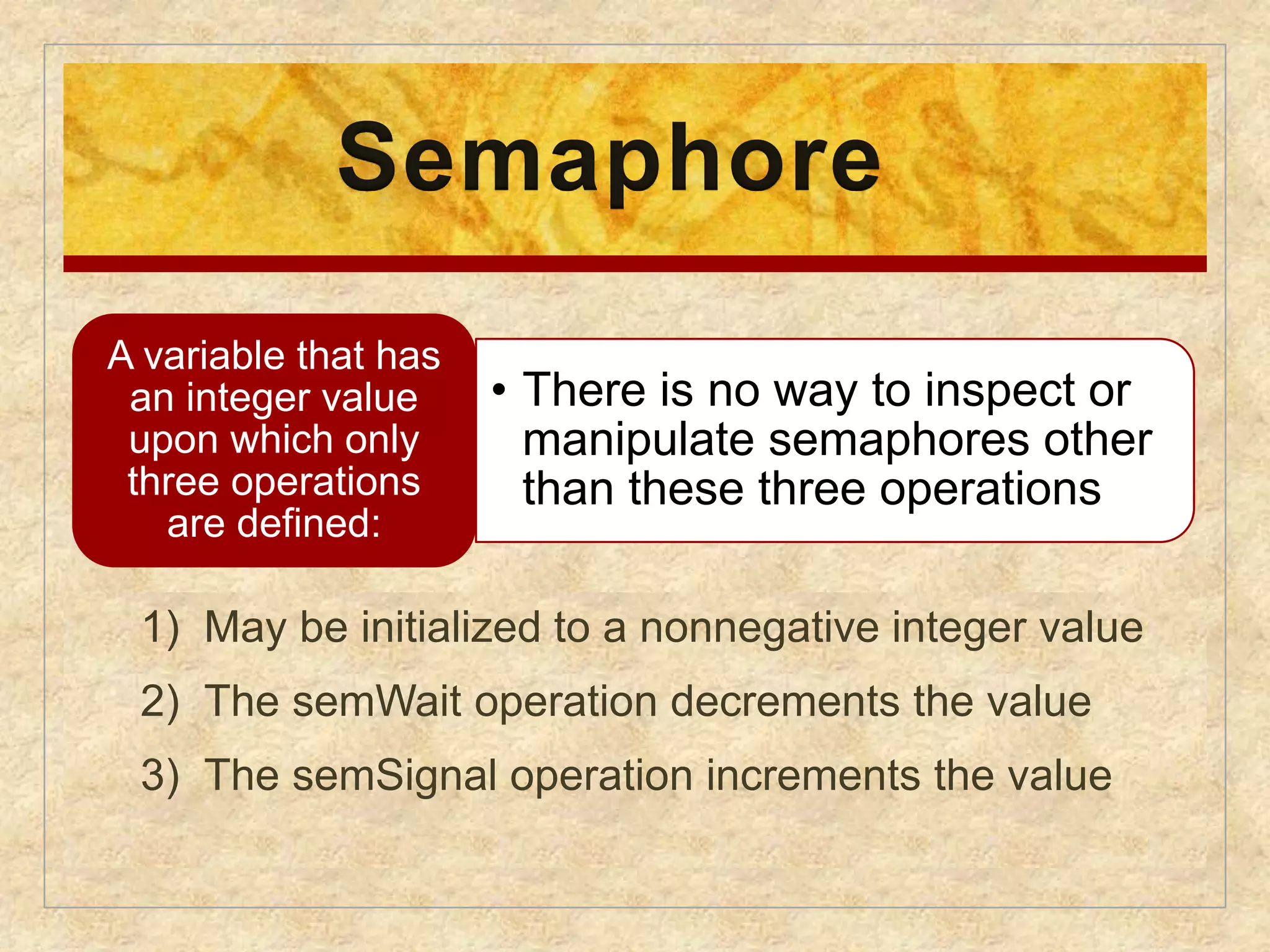 Semaphore 
• There is no way to inspect or 
manipulate semaphores other 
than these three operations 
A variable that has 
an integer value 
upon which only 
three operations 
are defined: 
1) May be initialized to a nonnegative integer value 
2) The semWait operation decrements the value 
3) The semSignal operation increments the value 
 