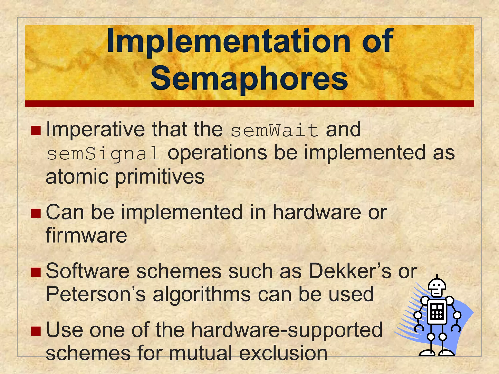 Implementation of 
Semaphores 
 Imperative that the semWait and 
semSignal operations be implemented as 
atomic primitives 
 Can be implemented in hardware or 
firmware 
 Software schemes such as Dekker’s or 
Peterson’s algorithms can be used 
 Use one of the hardware-supported 
schemes for mutual exclusion 
 