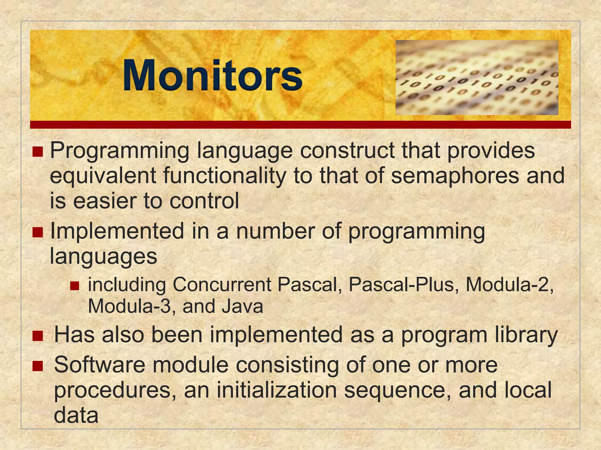 Monitors 
 Programming language construct that provides 
equivalent functionality to that of semaphores and 
is easier to control 
 Implemented in a number of programming 
languages 
 including Concurrent Pascal, Pascal-Plus, Modula-2, 
Modula-3, and Java 
 Has also been implemented as a program library 
 Software module consisting of one or more 
procedures, an initialization sequence, and local 
data 
 