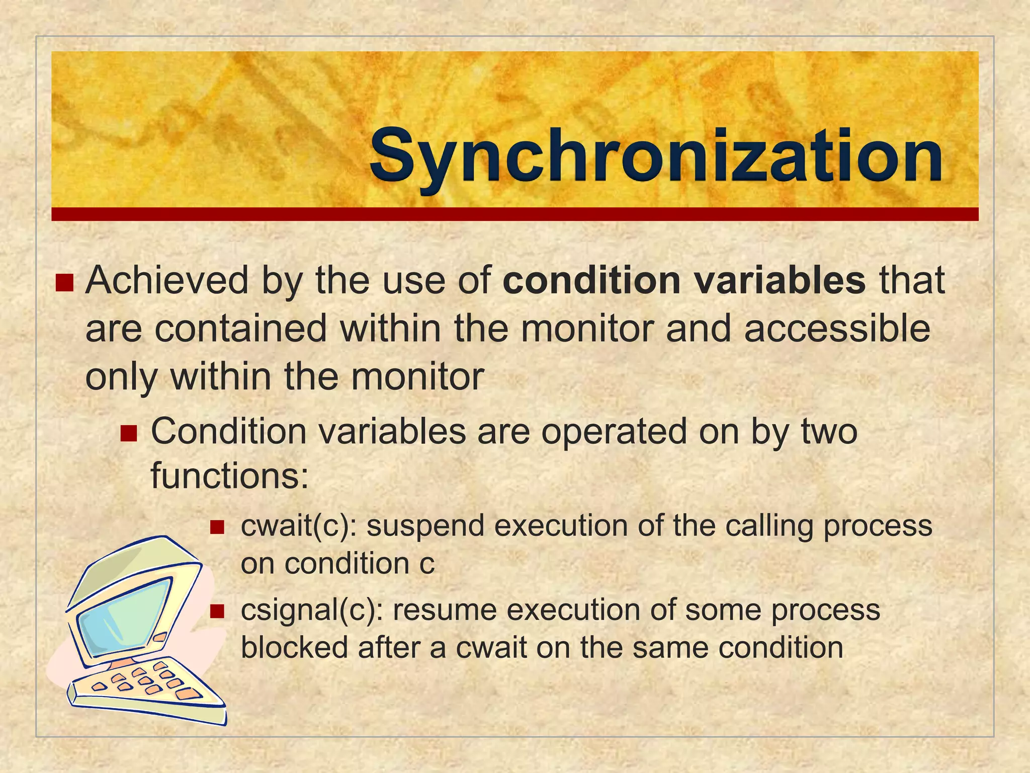 Synchronization 
 Achieved by the use of condition variables that 
are contained within the monitor and accessible 
only within the monitor 
 Condition variables are operated on by two 
functions: 
 cwait(c): suspend execution of the calling process 
on condition c 
 csignal(c): resume execution of some process 
blocked after a cwait on the same condition 
 