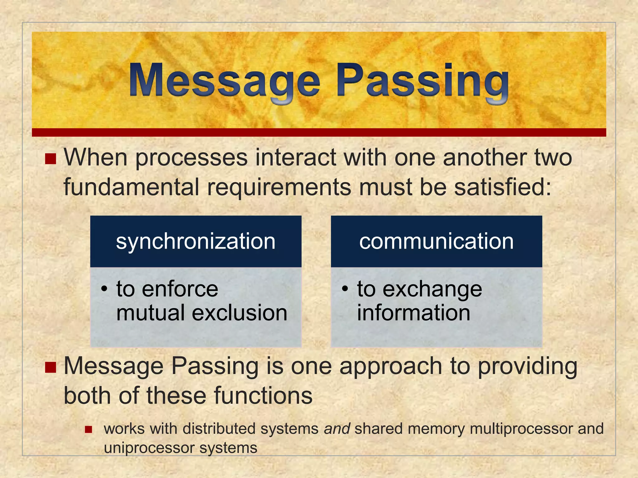  When processes interact with one another two 
fundamental requirements must be satisfied: 
synchronization 
• to enforce 
mutual exclusion 
 Message Passing is one approach to providing 
both of these functions 
 works with distributed systems and shared memory multiprocessor and 
uniprocessor systems 
communication 
• to exchange 
information 
 