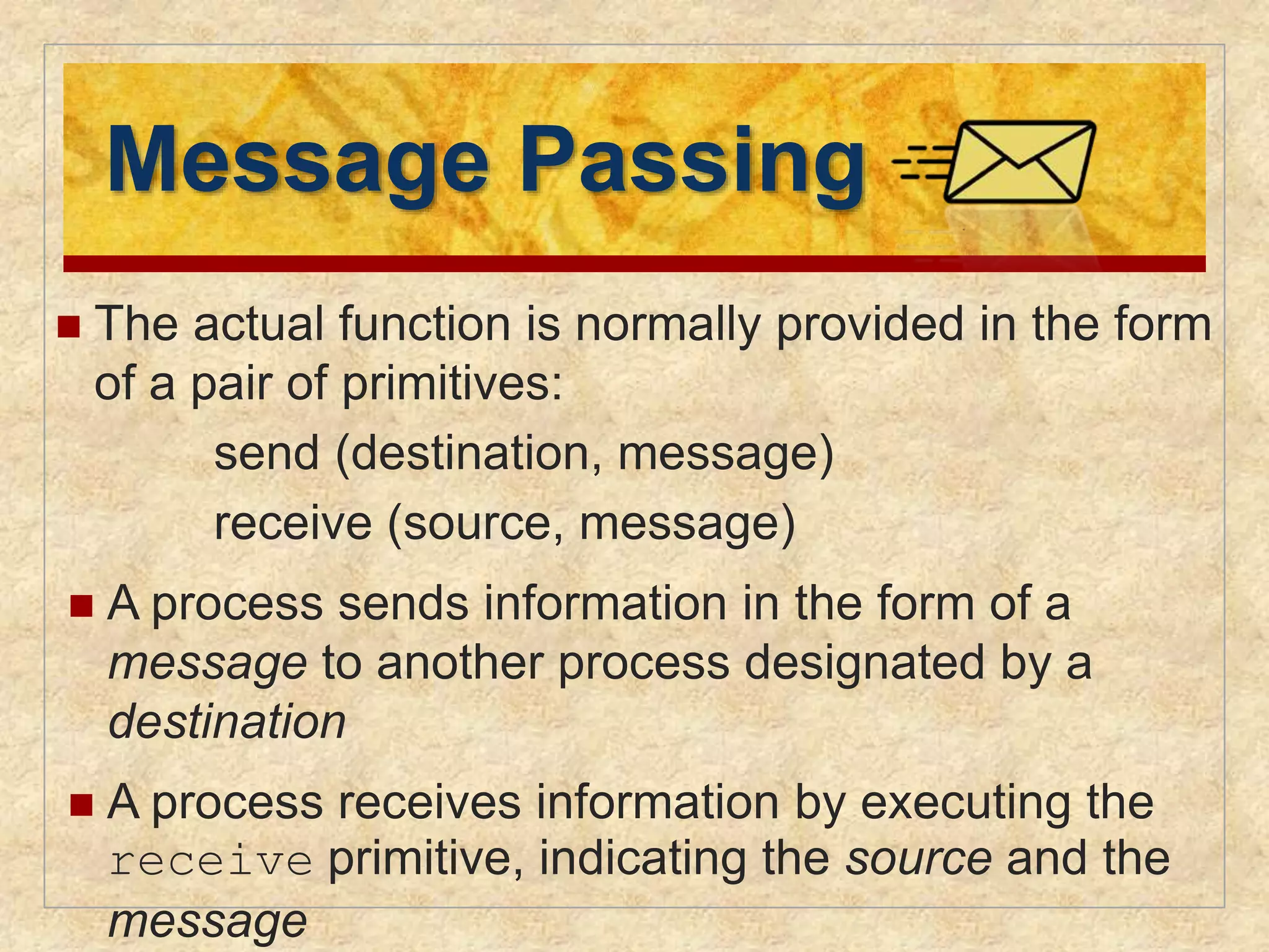 Message Passing 
 The actual function is normally provided in the form 
of a pair of primitives: 
send (destination, message) 
receive (source, message) 
 A process sends information in the form of a 
message to another process designated by a 
destination 
 A process receives information by executing the 
receive primitive, indicating the source and the 
message 
 