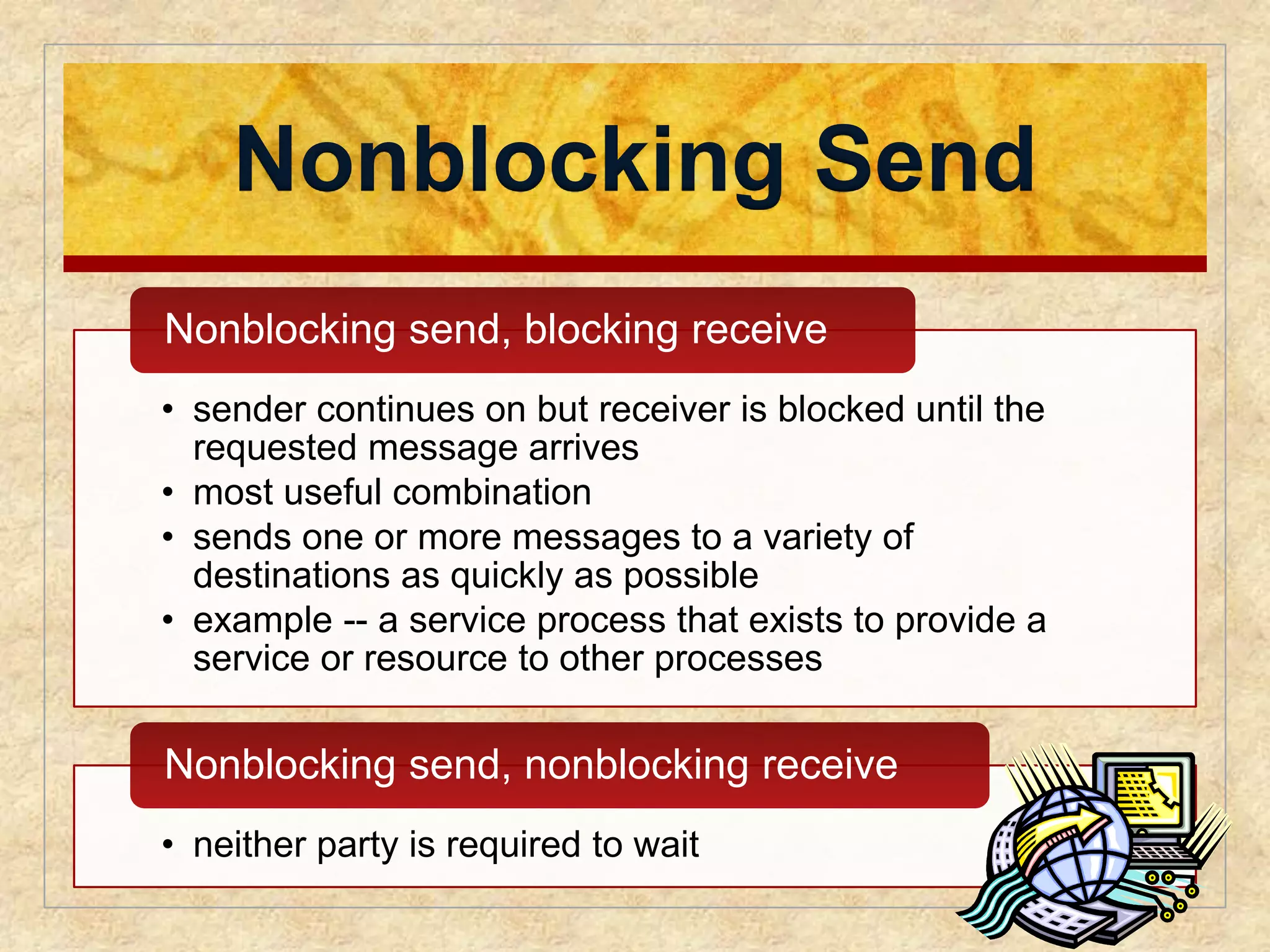 Nonblocking Send 
Nonblocking send, blocking receive 
• sender continues on but receiver is blocked until the 
requested message arrives 
• most useful combination 
• sends one or more messages to a variety of 
destinations as quickly as possible 
• example -- a service process that exists to provide a 
service or resource to other processes 
Nonblocking send, nonblocking receive 
• neither party is required to wait 
 