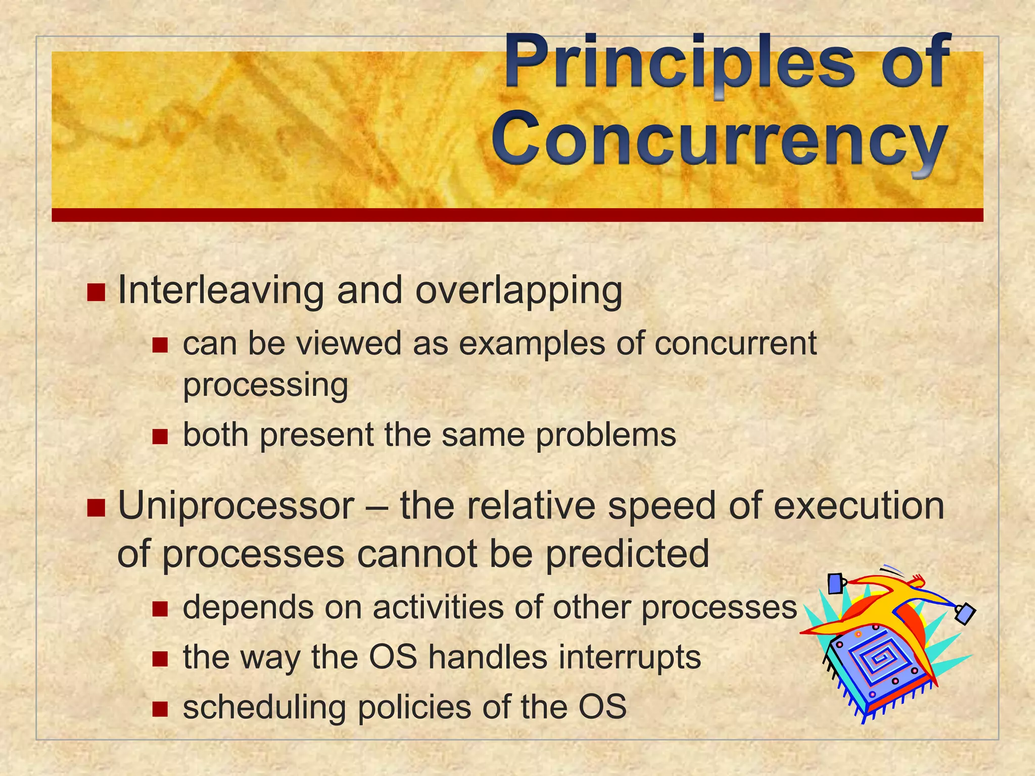  Interleaving and overlapping 
 can be viewed as examples of concurrent 
processing 
 both present the same problems 
 Uniprocessor – the relative speed of execution 
of processes cannot be predicted 
 depends on activities of other processes 
 the way the OS handles interrupts 
 scheduling policies of the OS 
 