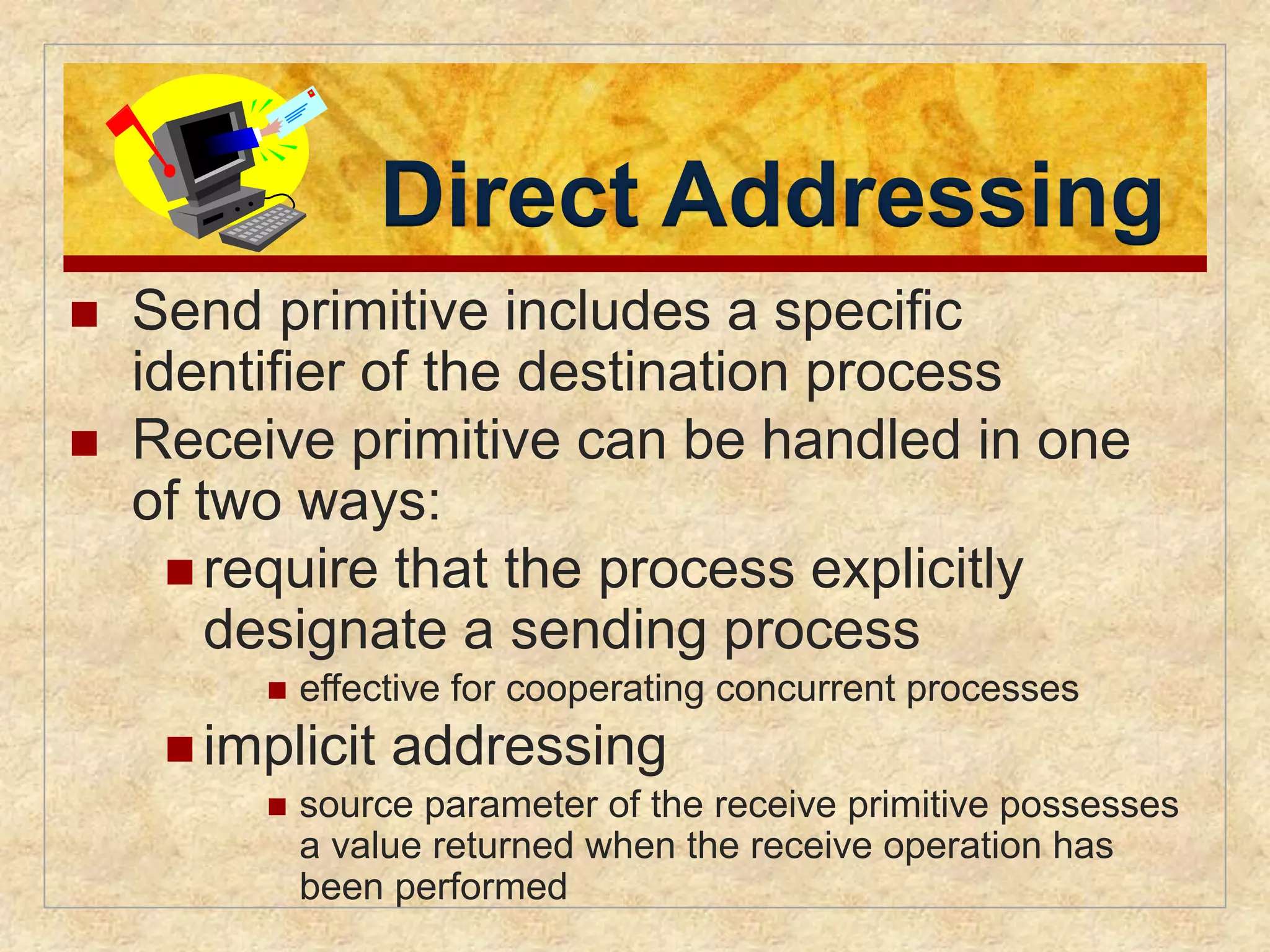 Direct Addressing 
 Send primitive includes a specific 
identifier of the destination process 
 Receive primitive can be handled in one 
of two ways: 
 require that the process explicitly 
designate a sending process 
 effective for cooperating concurrent processes 
implicit addressing 
 source parameter of the receive primitive possesses 
a value returned when the receive operation has 
been performed 
 