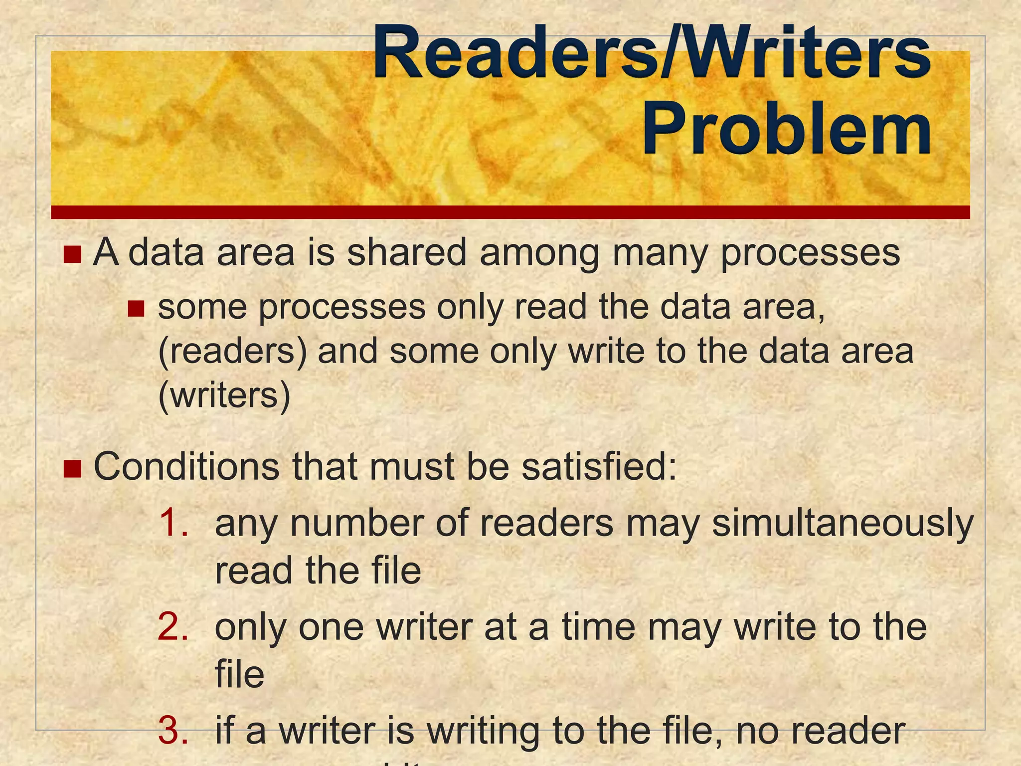 Readers/Writers 
Problem 
 A data area is shared among many processes 
 some processes only read the data area, 
(readers) and some only write to the data area 
(writers) 
 Conditions that must be satisfied: 
1. any number of readers may simultaneously 
read the file 
2. only one writer at a time may write to the 
file 
3. if a writer is writing to the file, no reader 
may read it 
 